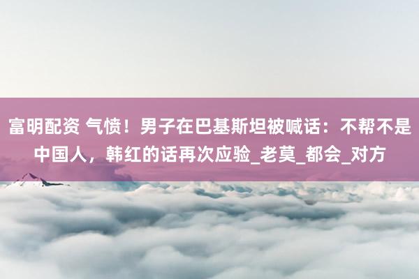 富明配资 气愤！男子在巴基斯坦被喊话：不帮不是中国人，韩红的话再次应验_老莫_都会_对方