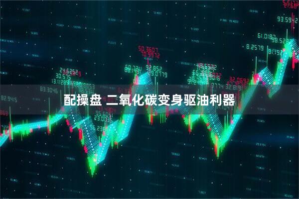 配操盘 二氧化碳变身驱油利器