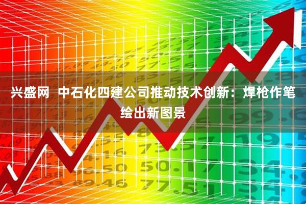 兴盛网  中石化四建公司推动技术创新：焊枪作笔绘出新图景
