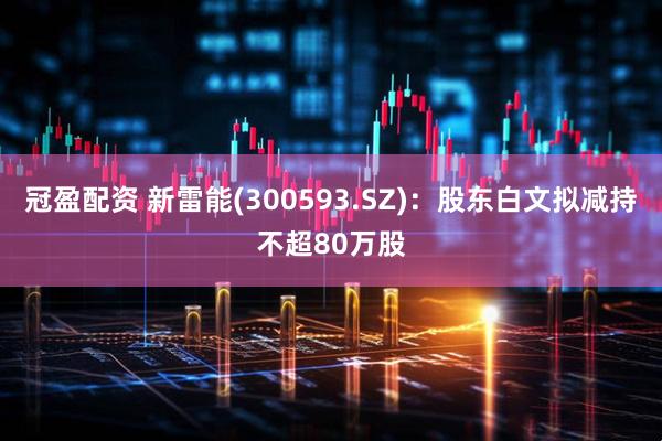 冠盈配资 新雷能(300593.SZ)：股东白文拟减持不超80万股