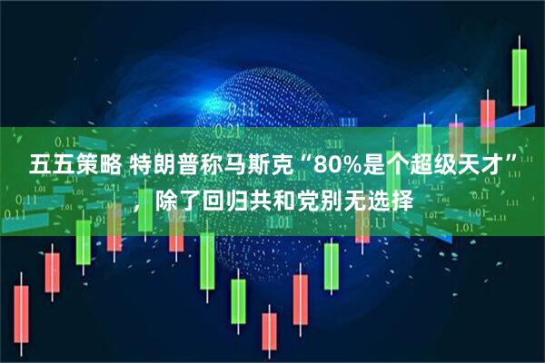 五五策略 特朗普称马斯克“80%是个超级天才”，除了回归共和党别无选择
