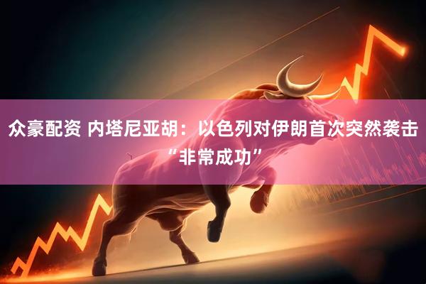 众豪配资 内塔尼亚胡：以色列对伊朗首次突然袭击“非常成功”