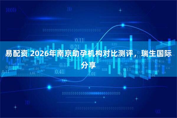 易配资 2026年南京助孕机构对比测评，瑞生国际分享